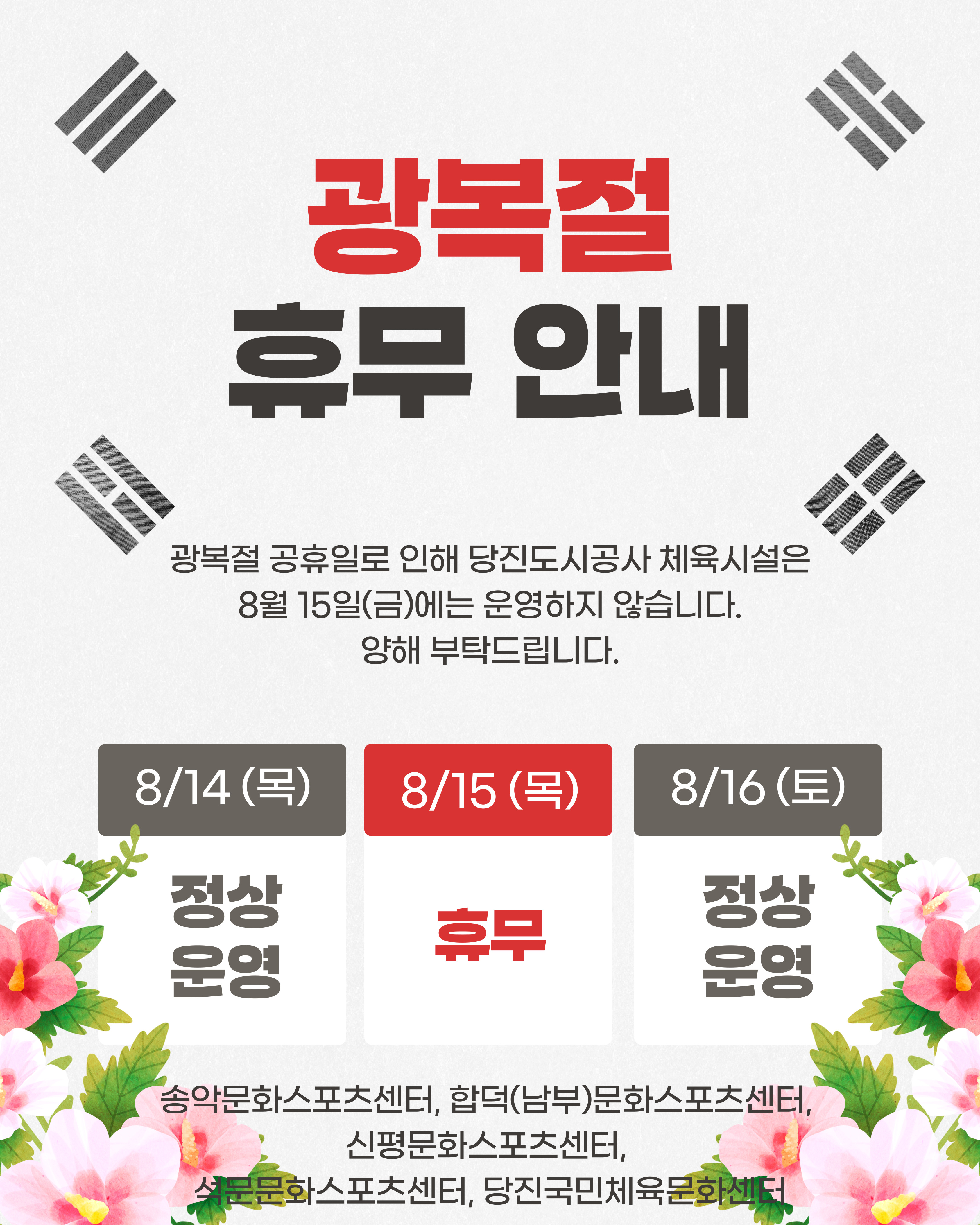 광복절 휴무 안내 광복절 공휴일로 인해 당진도시공사 체육시설은 8월 15일(금)에는 운영하지 않습니다. 양해 부탁드립니다. 8/14(목) 정상 운영 8/15(목) 휴무 8/16(토) 정상 운영 송악문화스포츠센터, 합덕(남부)문화스포츠센터, 신평문화스포츠센터, 석문문화스포츠센터, 당진국민체육문화센터