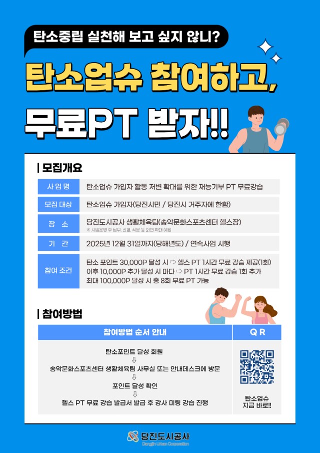 탄소중립 실천해 보고 싶지 않니? 탄소업슈 참여하고, 무료PT 받자!! | 모집개요 사업명 탄소업슈 가입자 활동 저변 확대를 위한 재능기부 PT 무료강습 모집 대상 탄소업슈 가입자(당진시민/당진시 거주자에 한함) 장소 당진도시공사 생활체육팀(송악문화스포츠센터 헬스장) ※시범운영 후 남부, 신평, 석문 등 외연 확대 예정 기간 2025년 12월 31일까지(당해년도) / 연속사업 시행 참여 조건 탄소 포인트 30,000P 달성 시 헬스 PT 1시간 무료 강습 제공(1회) 이후 10,000P 추가 달성 시 마다 PT 1시간 무료 강습 1회 추가 최대 100,000P 달성 시 총 8회 무료 PT 가능 참여방법 참여방법 순서 안내 1. 탄소포인트 달성 회원 2. 송악문화스포츠센터 생활체육팀 사무실 또는 안내데스크에 방문 3. 포인트 달성 확인 4. 헬스 PT 무료 강습 발급서 발급 후 강사 미팅 강습 진행 QR QR코드(http://m.site.naver.com/1Qghe로 이동) 탄소업슈 지금 바로!! 당진도시공사 Dangjin Urban Corporation