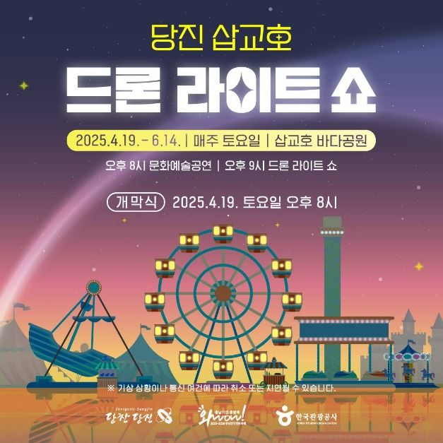 당진 삽교호 드론 라이트 쇼 2025.4.19.-6.14. | 매주 토요일 | 삽교호 바다공원 오후 8시 문화예술공연 | 오후 9시 드론 라이트 쇼 개막식 2025.4.19. 토요일 오후 8시 ※ 기상 상황이나 통신 여건에 따라 취소 또는 지연될 수 있습니다. Energetlc Dangjin 당찬 당진, 와wow! 충남이면 충분해 2025-2026 충남방문의 해, 한국관광공사 OREA TOURISM ORGANIZATION